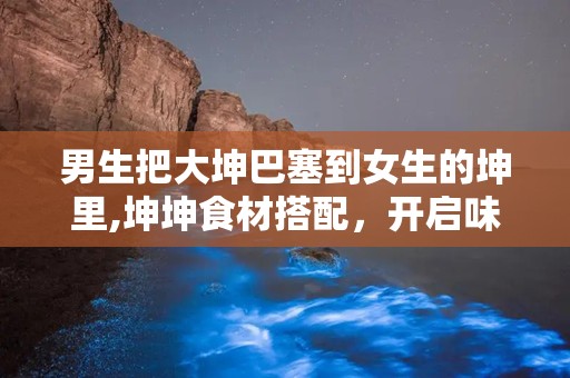 男生把大坤巴塞到女生的坤里,坤坤食材搭配，开启味蕾新体验