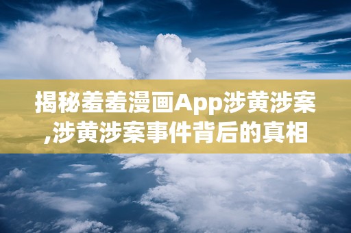 揭秘羞羞漫画App涉黄涉案,涉黄涉案事件背后的真相与反思