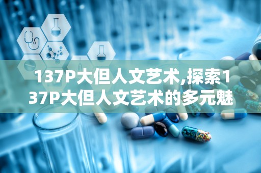 137P大但人文艺术,探索137P大但人文艺术的多元魅力与时代价值
