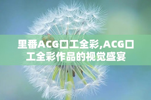 里番ACG口工全彩,ACG口工全彩作品的视觉盛宴