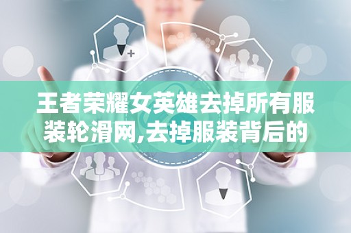 王者荣耀女英雄去掉所有服装轮滑网,去掉服装背后的讨论与反思