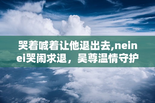 哭着喊着让他退出去,neinei哭闹求退，吴尊温情守护见证成长