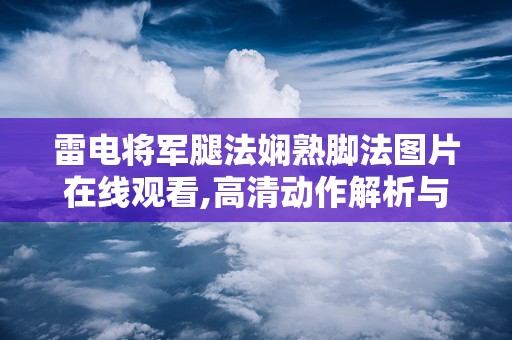 雷电将军腿法娴熟脚法图片在线观看,高清动作解析与实战技巧展示