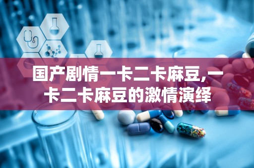 国产剧情一卡二卡麻豆,一卡二卡麻豆的激情演绎