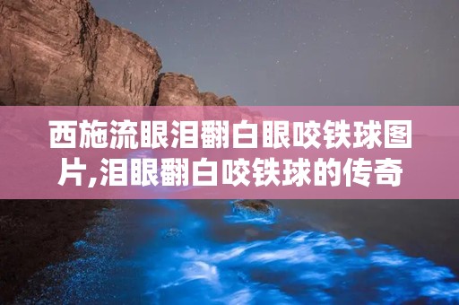 西施流眼泪翻白眼咬铁球图片,泪眼翻白咬铁球的传奇瞬间