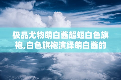 极品尤物萌白酱超短白色旗袍,白色旗袍演绎萌白酱的优雅风情