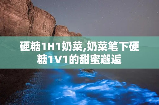 硬糖1H1奶菜,奶菜笔下硬糖1V1的甜蜜邂逅