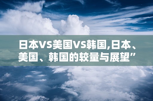 日本VS美国VS韩国,日本、美国、韩国的较量与展望”