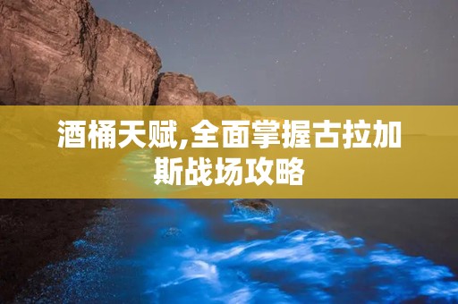 酒桶天赋,全面掌握古拉加斯战场攻略