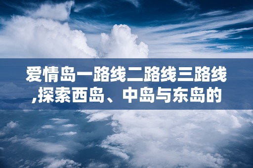 爱情岛一路线二路线三路线,探索西岛、中岛与东岛的三条经典路线