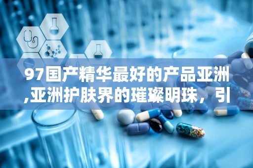 97国产精华最好的产品亚洲,亚洲护肤界的璀璨明珠，引领国货新风尚