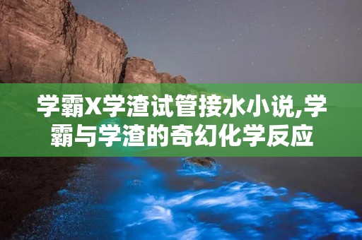 学霸X学渣试管接水小说,学霸与学渣的奇幻化学反应