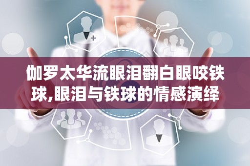 伽罗太华流眼泪翻白眼咬铁球,眼泪与铁球的情感演绎