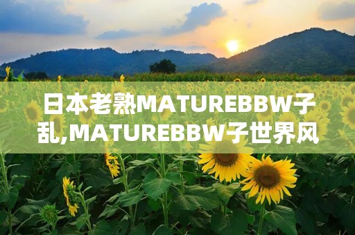 日本老熟MATUREBBW子乱,MATUREBBW子世界风情掠影