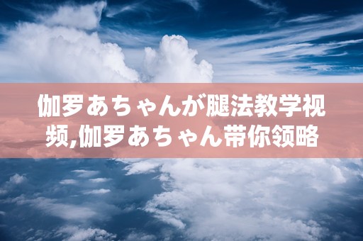 伽罗あちゃんが腿法教学视频,伽罗あちゃん带你领略古典优雅的腿法艺术