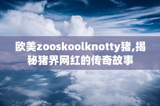 欧美zooskoolknotty猪,揭秘猪界网红的传奇故事