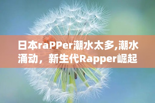 日本raPPer潮水太多,潮水涌动，新生代Rapper崛起
