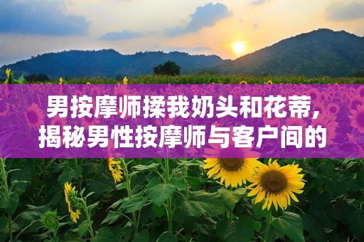 男按摩师揉我奶头和花蒂,揭秘男性按摩师与客户间的微妙互动