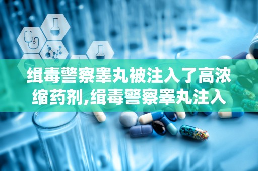 缉毒警察睾丸被注入了高浓缩药剂,缉毒警察睾丸注入高浓缩药剂的不归路