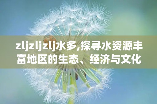 zljzljzlj水多,探寻水资源丰富地区的生态、经济与文化交融