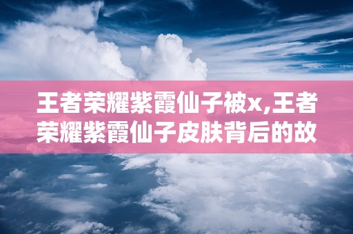 王者荣耀紫霞仙子被x,王者荣耀紫霞仙子皮肤背后的故事与魅力解析