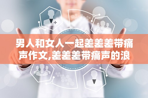 男人和女人一起差差差带痛声作文,差差差带痛声的浪漫瞬间