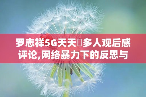 罗志祥5G天天奭多人观后感评论,网络暴力下的反思与警示