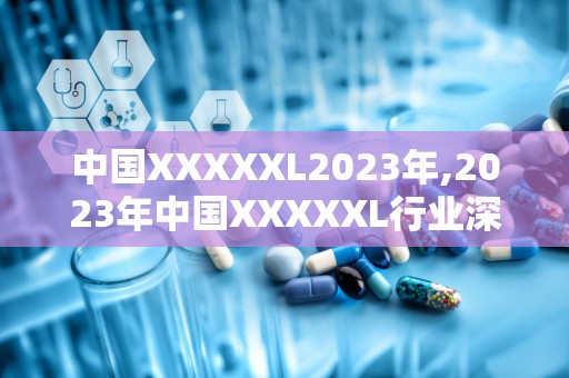 中国XXXXXL2023年,2023年中国XXXXXL行业深度解析与发展趋势展望