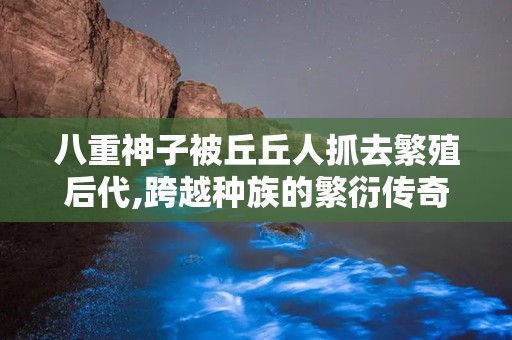 八重神子被丘丘人抓去繁殖后代,跨越种族的繁衍传奇