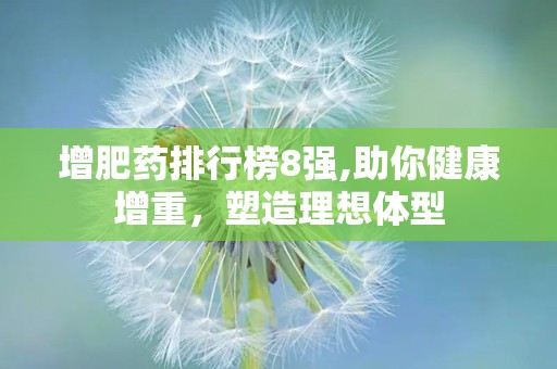 增肥药排行榜8强,助你健康增重，塑造理想体型