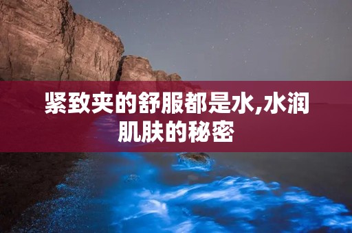 紧致夹的舒服都是水,水润肌肤的秘密