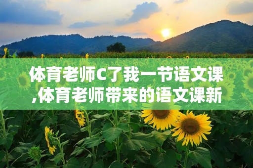 体育老师C了我一节语文课,体育老师带来的语文课新体验