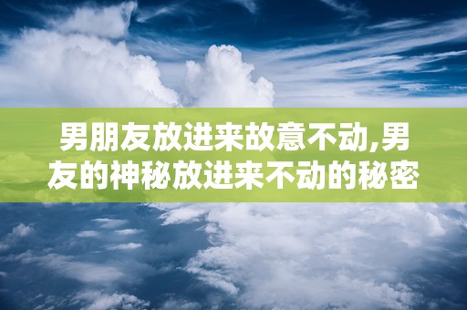 男朋友放进来故意不动,男友的神秘放进来不动的秘密
