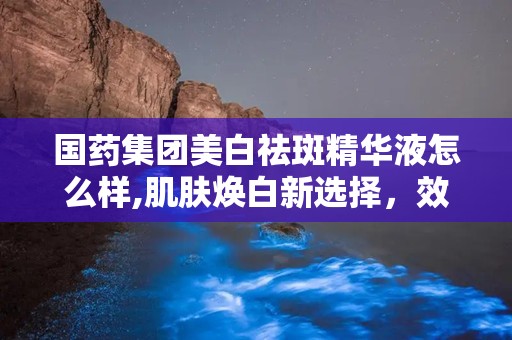 国药集团美白祛斑精华液怎么样,肌肤焕白新选择，效果与口碑双丰收