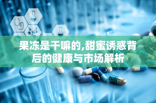 果冻是干嘛的,甜蜜诱惑背后的健康与市场解析