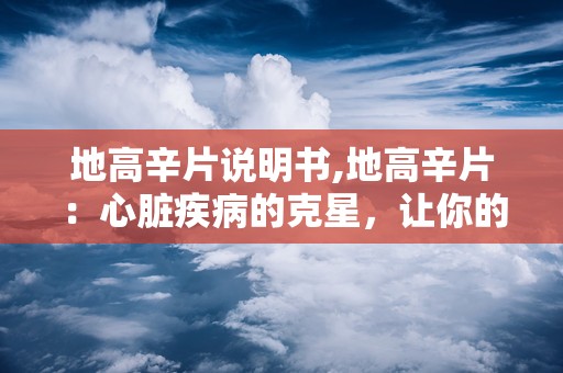 地高辛片说明书,地高辛片：心脏疾病的克星，让你的心脏焕发活力！