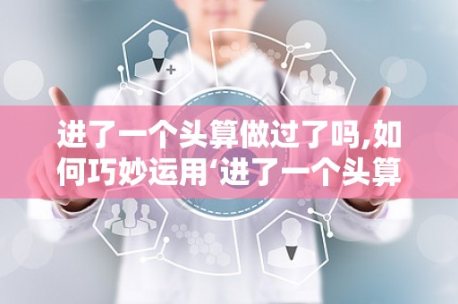 进了一个头算做过了吗,如何巧妙运用‘进了一个头算做过了吗思维，打造引人入胜的文章副标题