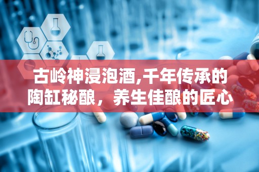 古岭神浸泡酒,千年传承的陶缸秘酿，养生佳酿的匠心独运