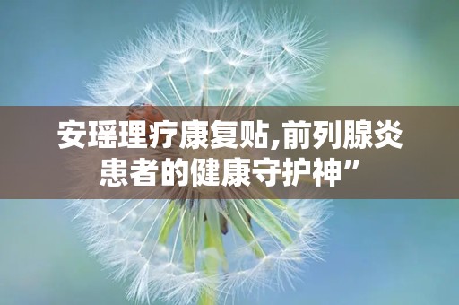 安瑶理疗康复贴,前列腺炎患者的健康守护神”