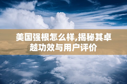 美国强根怎么样,揭秘其卓越功效与用户评价