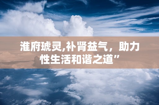 淮府琥灵,补肾益气，助力性生活和谐之道”