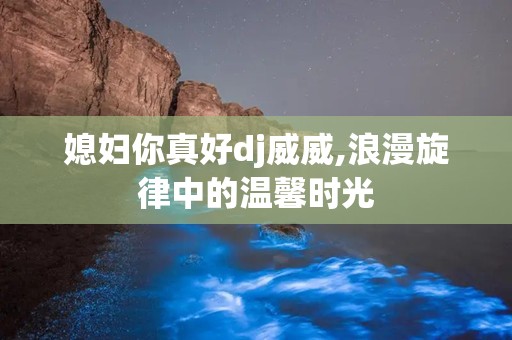 媳妇你真好dj威威,浪漫旋律中的温馨时光