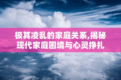 极其凌乱的家庭关系,揭秘现代家庭困境与心灵挣扎