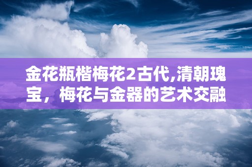 金花瓶楷梅花2古代,清朝瑰宝，梅花与金器的艺术交融