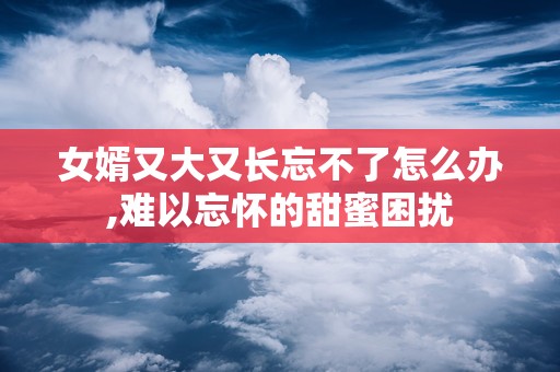 女婿又大又长忘不了怎么办,难以忘怀的甜蜜困扰