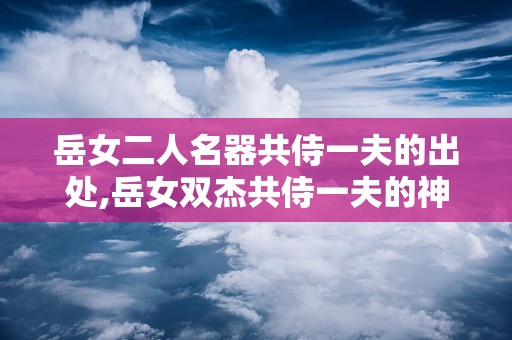 岳女二人名器共侍一夫的出处,岳女双杰共侍一夫的神秘传说揭秘