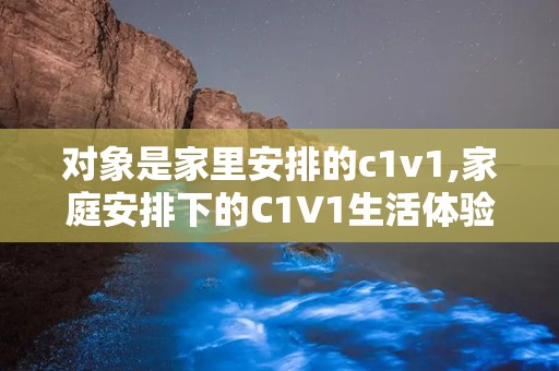 对象是家里安排的c1v1,家庭安排下的C1V1生活体验记