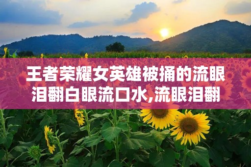 王者荣耀女英雄被捅的流眼泪翻白眼流口水,流眼泪翻白眼流口水，玩家情感波动引热议