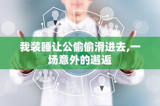 我装睡让公偷偷滑进去,一场意外的邂逅