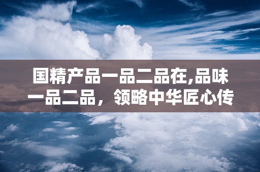 国精产品一品二品在,品味一品二品，领略中华匠心传承